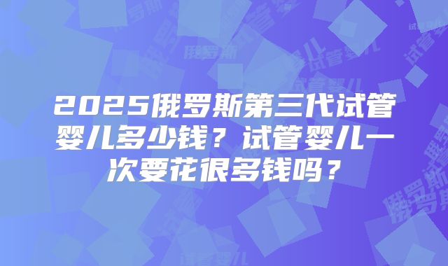 2025俄罗斯第三代试管婴儿多少钱?试管婴儿一次要花很多钱吗?