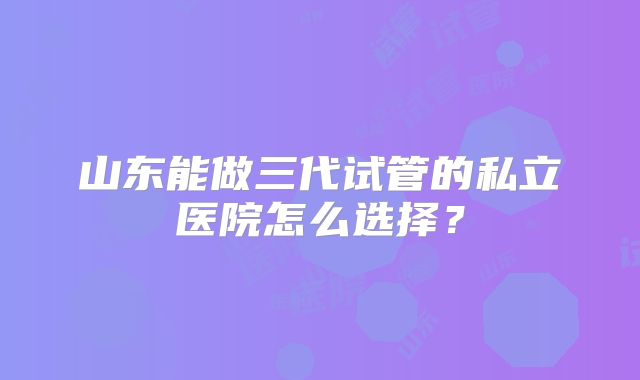 山东能做三代试管的私立医院怎么选择？