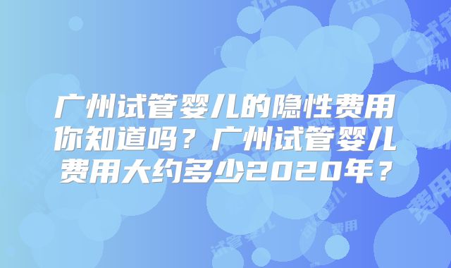 广州试管婴儿的隐性费用你知道吗？广州试管婴儿费用大约多少2020年？