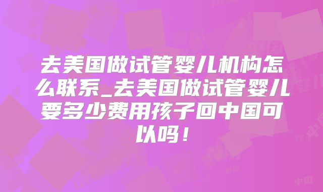去美国做试管婴儿机构怎么联系_去美国做试管婴儿要多少费用孩子回中国可以吗！
