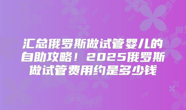 汇总俄罗斯做试管婴儿的自助攻略！2025俄罗斯做试管费用约是多少钱