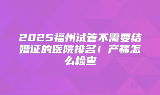 2025福州试管不需要结婚证的医院排名！产筛怎么检查