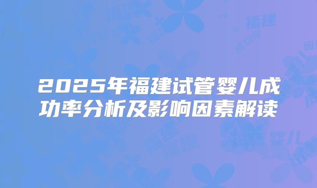2025年福建试管婴儿成功率分析及影响因素解读