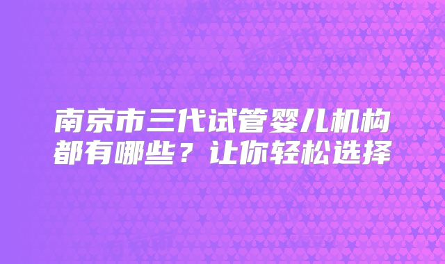 南京市三代试管婴儿机构都有哪些？让你轻松选择