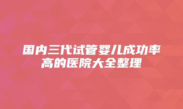 国内三代试管婴儿成功率高的医院大全整理