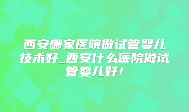 西安哪家医院做试管婴儿技术好_西安什么医院做试管婴儿好！
