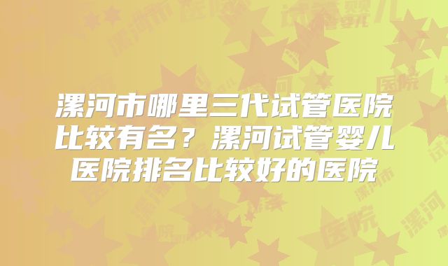 漯河市哪里三代试管医院比较有名？漯河试管婴儿医院排名比较好的医院