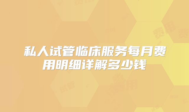 私人试管临床服务每月费用明细详解多少钱