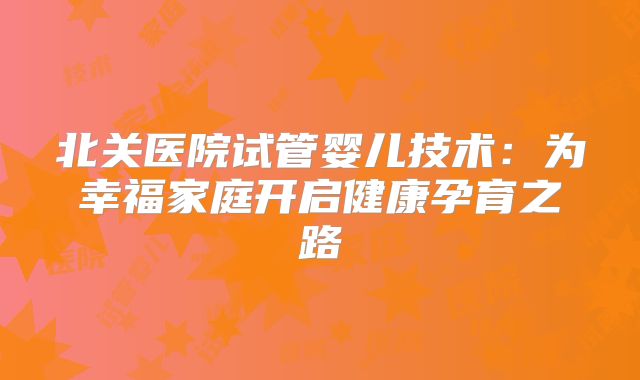 北关医院试管婴儿技术：为幸福家庭开启健康孕育之路