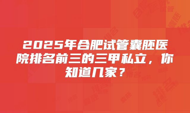 2025年合肥试管囊胚医院排名前三的三甲私立，你知道几家？