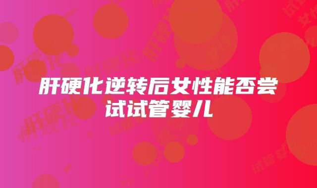 肝硬化逆转后女性能否尝试试管婴儿