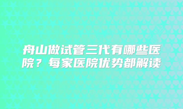 舟山做试管三代有哪些医院？每家医院优势都解读