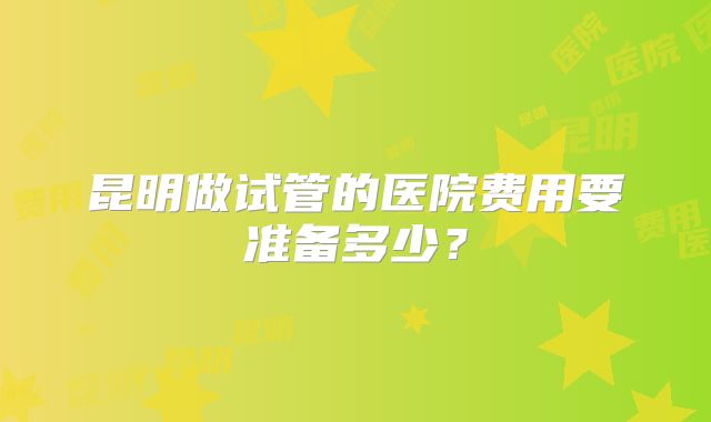 昆明做试管的医院费用要准备多少？