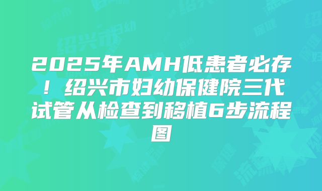 2025年AMH低患者必存！绍兴市妇幼保健院三代试管从检查到移植6步流程图