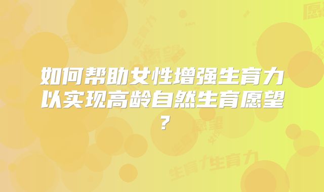 如何帮助女性增强生育力以实现高龄自然生育愿望?