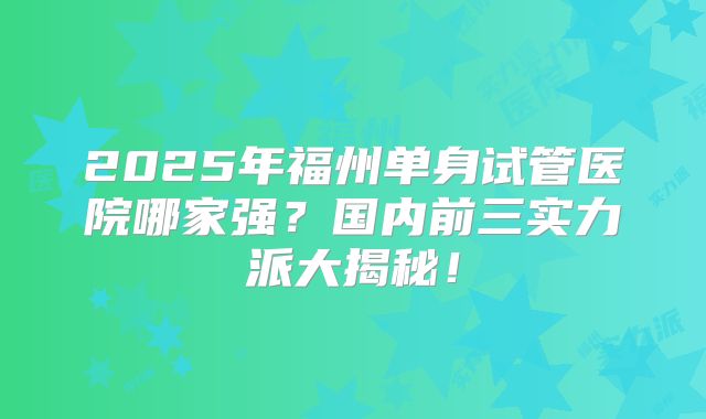 2025年福州单身试管医院哪家强？国内前三实力派大揭秘！