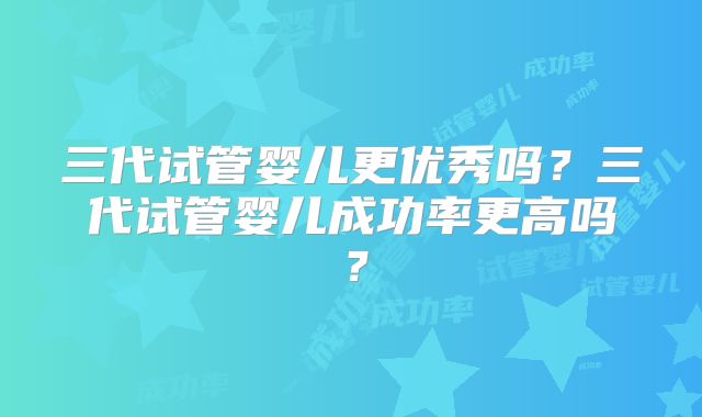 三代试管婴儿更优秀吗？三代试管婴儿成功率更高吗？