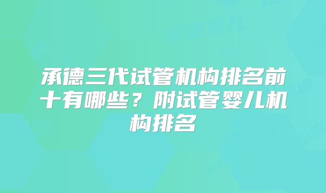 承德三代试管机构排名前十有哪些？附试管婴儿机构排名