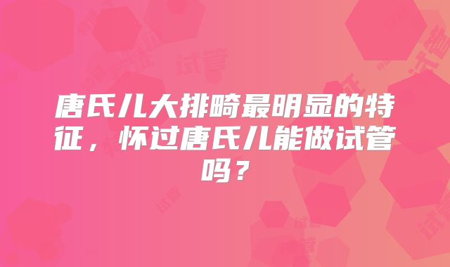 唐氏儿大排畸最明显的特征,怀过唐氏儿能做试管吗?