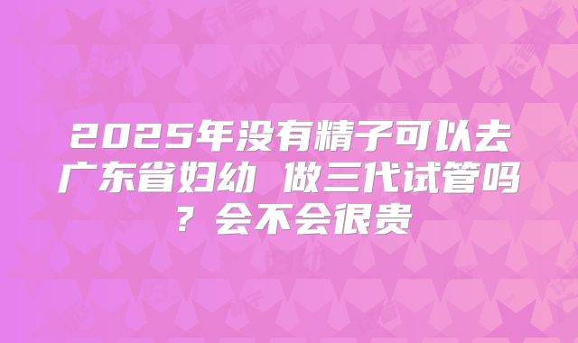 2025年没有精子可以去广东省妇幼 做三代试管吗?会不会很贵