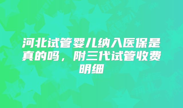 河北试管婴儿纳入医保是真的吗，附三代试管收费明细