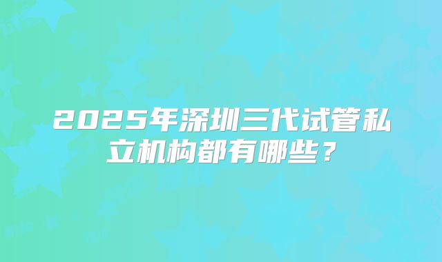 2025年深圳三代试管私立机构都有哪些?