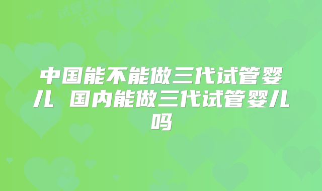 中国能不能做三代试管婴儿 国内能做三代试管婴儿吗