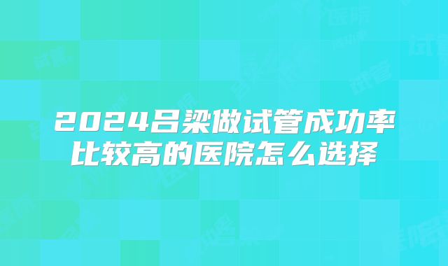2024吕梁做试管成功率比较高的医院怎么选择