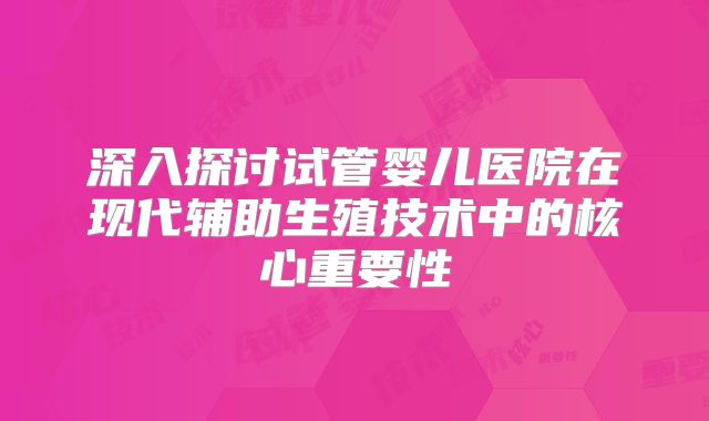 深入探讨试管婴儿医院在现代辅助生殖技术中的核心重要性