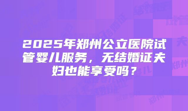 2025年郑州公立医院试管婴儿服务,无结婚证夫妇也能享受吗?