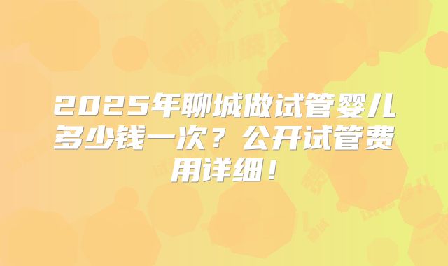 2025年聊城做试管婴儿多少钱一次？公开试管费用详细！