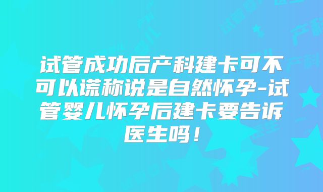 试管成功后产科建卡可不可以谎称说是自然怀孕-试管婴儿怀孕后建卡要告诉医生吗！