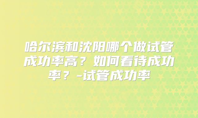 哈尔滨和沈阳哪个做试管成功率高？如何看待成功率？-试管成功率