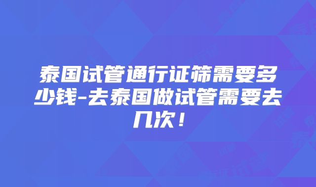 泰国试管通行证筛需要多少钱-去泰国做试管需要去几次！