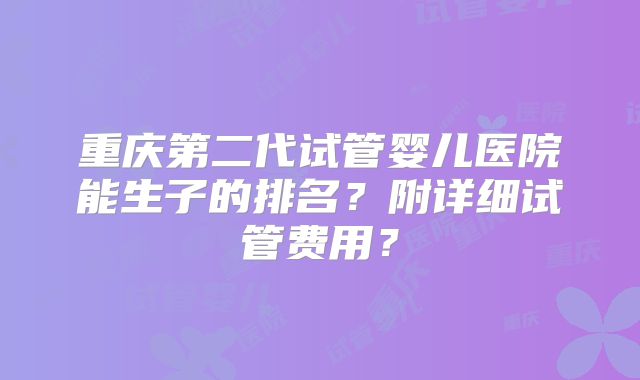 重庆第二代试管婴儿医院能生子的排名？附详细试管费用？
