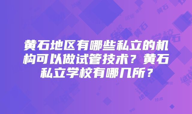 黄石地区有哪些私立的机构可以做试管技术？黄石私立学校有哪几所？