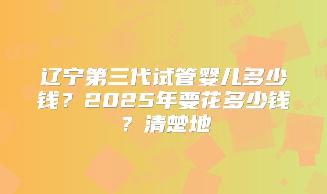辽宁第三代试管婴儿多少钱？2025年要花多少钱？清楚地