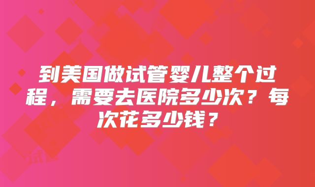 到美国做试管婴儿整个过程，需要去医院多少次？每次花多少钱？