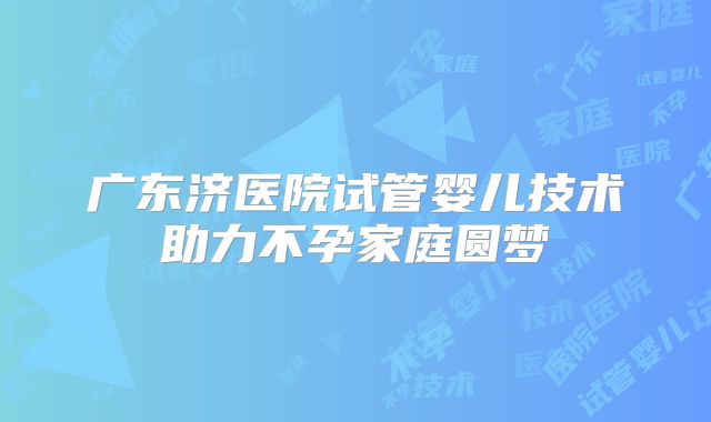广东济医院试管婴儿技术助力不孕家庭圆梦