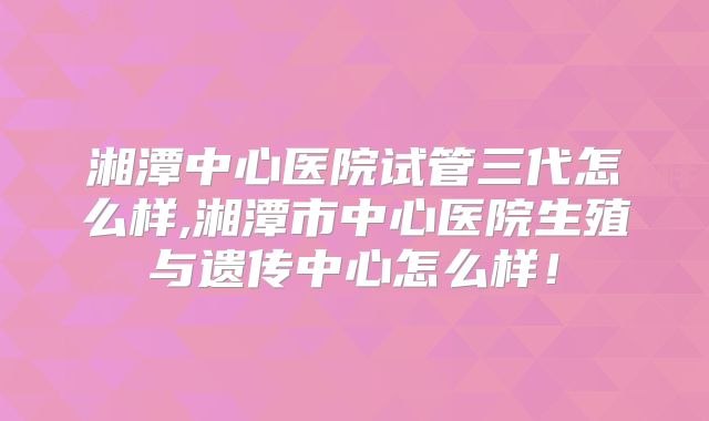 湘潭中心医院试管三代怎么样,湘潭市中心医院生殖与遗传中心怎么样！