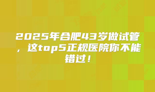 2025年合肥43岁做试管，这top5正规医院你不能错过！