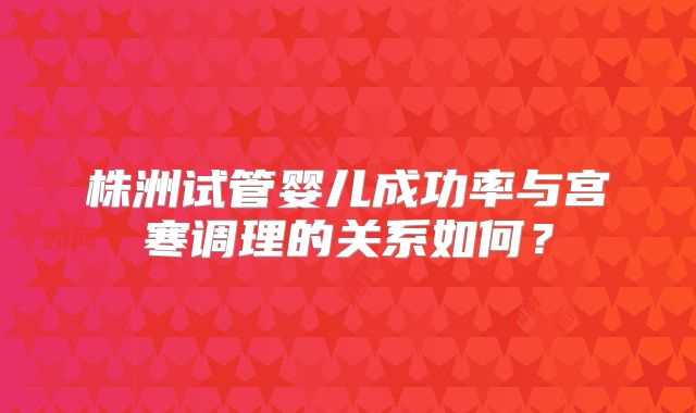 株洲试管婴儿成功率与宫寒调理的关系如何？