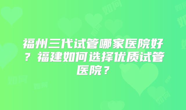 福州三代试管哪家医院好？福建如何选择优质试管医院？