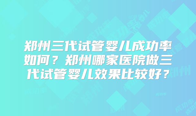 郑州三代试管婴儿成功率如何？郑州哪家医院做三代试管婴儿效果比较好？