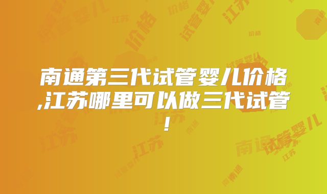 南通第三代试管婴儿价格,江苏哪里可以做三代试管！