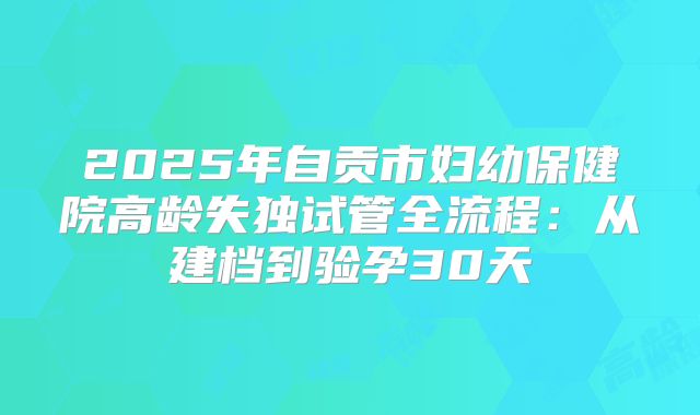 2025年自贡市妇幼保健院高龄失独试管全流程：从建档到验孕30天