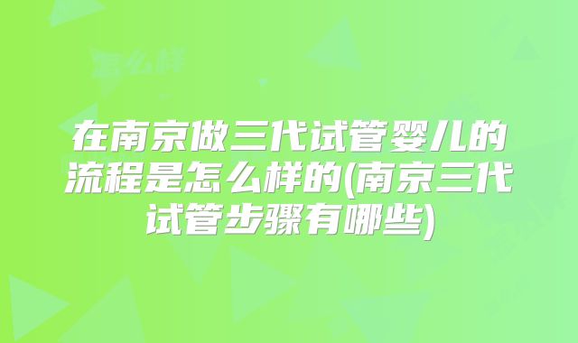 在南京做三代试管婴儿的流程是怎么样的(南京三代试管步骤有哪些)