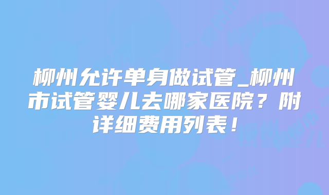 柳州允许单身做试管_柳州市试管婴儿去哪家医院?附详细费用列表!