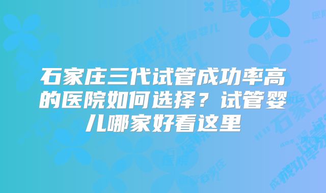 石家庄三代试管成功率高的医院如何选择？试管婴儿哪家好看这里
