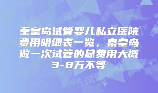 秦皇岛试管婴儿私立医院费用明细表一览,秦皇岛做一次试管的总费用大概3-8万不等